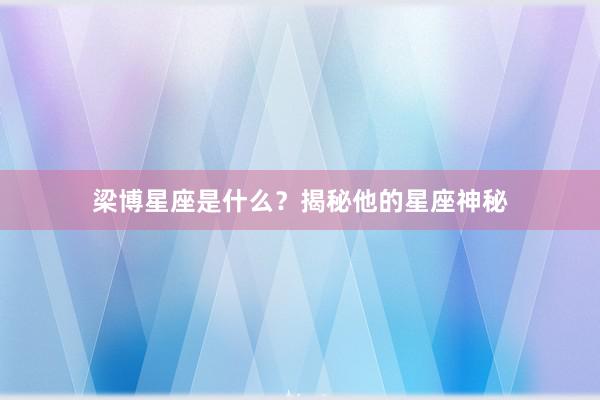 梁博星座是什么？揭秘他的星座神秘