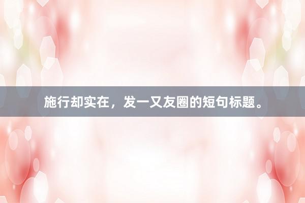 施行却实在，发一又友圈的短句标题。